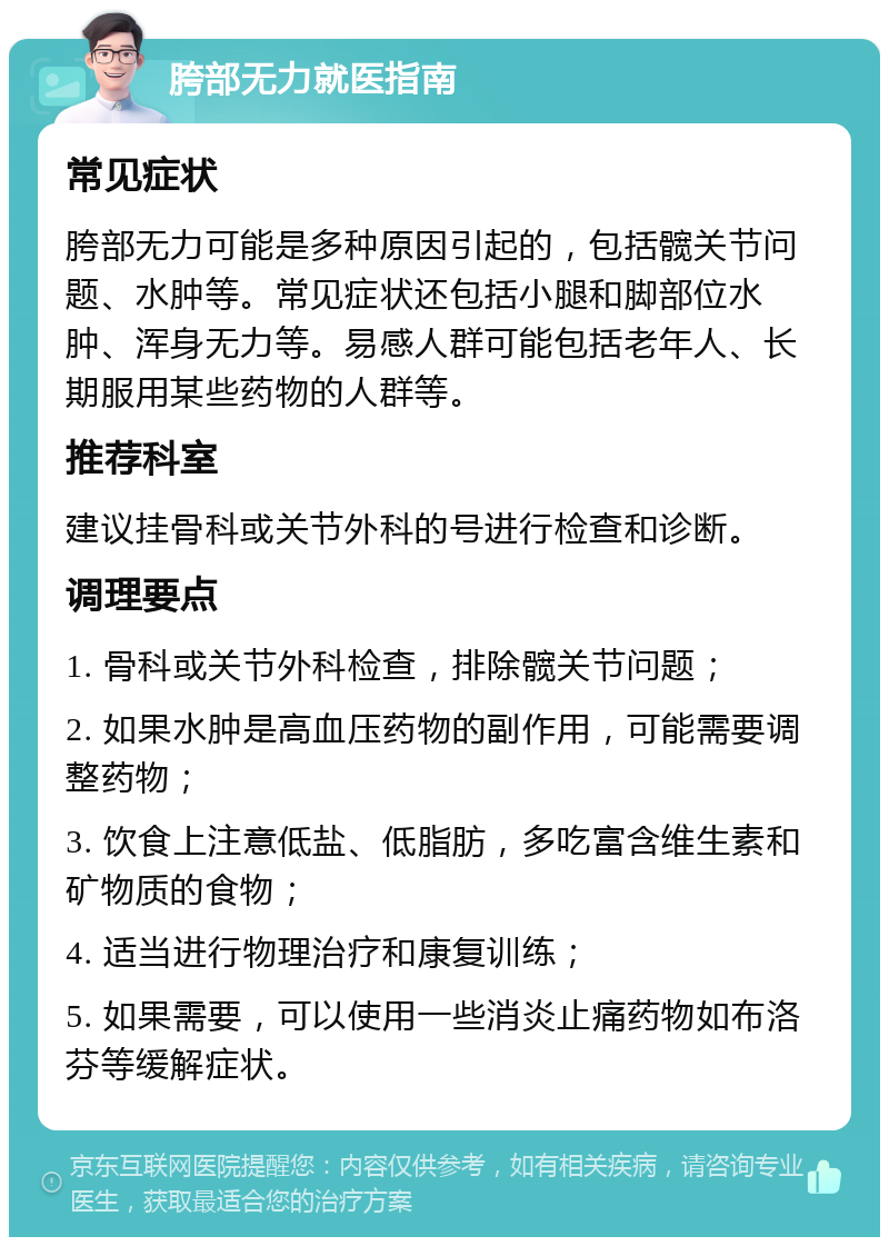 胯部无力就医指南 常见症状 胯部无力可能是多种原因引起的，包括髋关节问题、水肿等。常见症状还包括小腿和脚部位水肿、浑身无力等。易感人群可能包括老年人、长期服用某些药物的人群等。 推荐科室 建议挂骨科或关节外科的号进行检查和诊断。 调理要点 1. 骨科或关节外科检查，排除髋关节问题； 2. 如果水肿是高血压药物的副作用，可能需要调整药物； 3. 饮食上注意低盐、低脂肪，多吃富含维生素和矿物质的食物； 4. 适当进行物理治疗和康复训练； 5. 如果需要，可以使用一些消炎止痛药物如布洛芬等缓解症状。