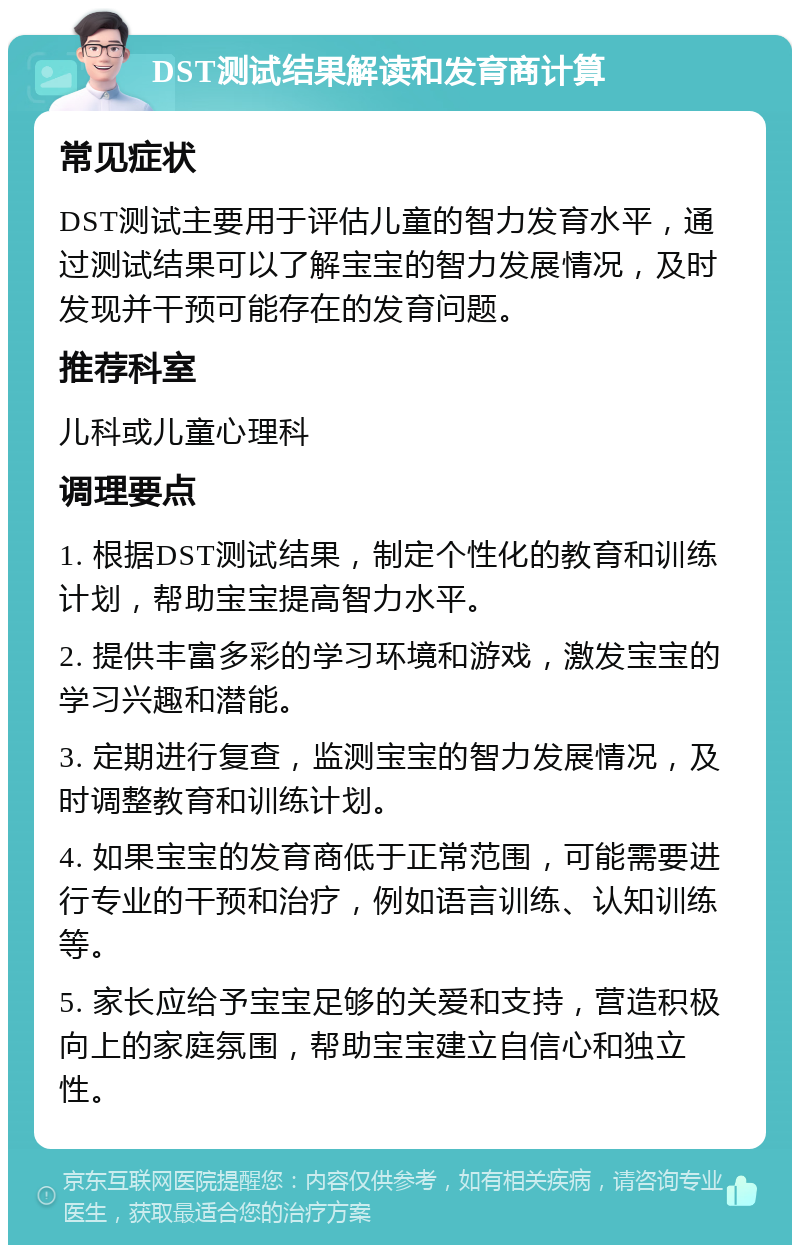 DST测试结果解读和发育商计算 常见症状 DST测试主要用于评估儿童的智力发育水平，通过测试结果可以了解宝宝的智力发展情况，及时发现并干预可能存在的发育问题。 推荐科室 儿科或儿童心理科 调理要点 1. 根据DST测试结果，制定个性化的教育和训练计划，帮助宝宝提高智力水平。 2. 提供丰富多彩的学习环境和游戏，激发宝宝的学习兴趣和潜能。 3. 定期进行复查，监测宝宝的智力发展情况，及时调整教育和训练计划。 4. 如果宝宝的发育商低于正常范围，可能需要进行专业的干预和治疗，例如语言训练、认知训练等。 5. 家长应给予宝宝足够的关爱和支持，营造积极向上的家庭氛围，帮助宝宝建立自信心和独立性。