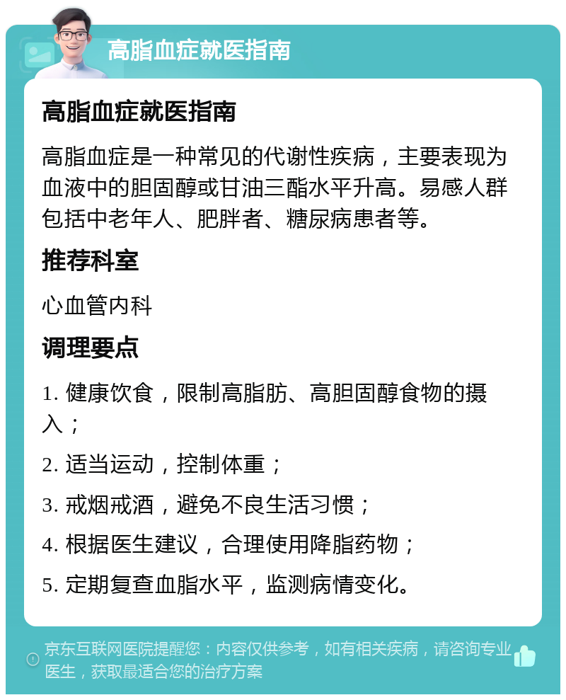 高脂血症就医指南 高脂血症就医指南 高脂血症是一种常见的代谢性疾病，主要表现为血液中的胆固醇或甘油三酯水平升高。易感人群包括中老年人、肥胖者、糖尿病患者等。 推荐科室 心血管内科 调理要点 1. 健康饮食，限制高脂肪、高胆固醇食物的摄入； 2. 适当运动，控制体重； 3. 戒烟戒酒，避免不良生活习惯； 4. 根据医生建议，合理使用降脂药物； 5. 定期复查血脂水平，监测病情变化。