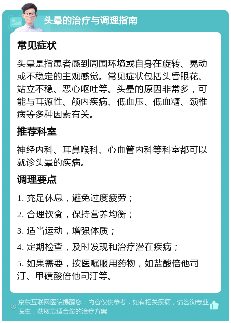 头晕的治疗与调理指南 常见症状 头晕是指患者感到周围环境或自身在旋转、晃动或不稳定的主观感觉。常见症状包括头昏眼花、站立不稳、恶心呕吐等。头晕的原因非常多，可能与耳源性、颅内疾病、低血压、低血糖、颈椎病等多种因素有关。 推荐科室 神经内科、耳鼻喉科、心血管内科等科室都可以就诊头晕的疾病。 调理要点 1. 充足休息，避免过度疲劳； 2. 合理饮食，保持营养均衡； 3. 适当运动，增强体质； 4. 定期检查，及时发现和治疗潜在疾病； 5. 如果需要，按医嘱服用药物，如盐酸倍他司汀、甲磺酸倍他司汀等。