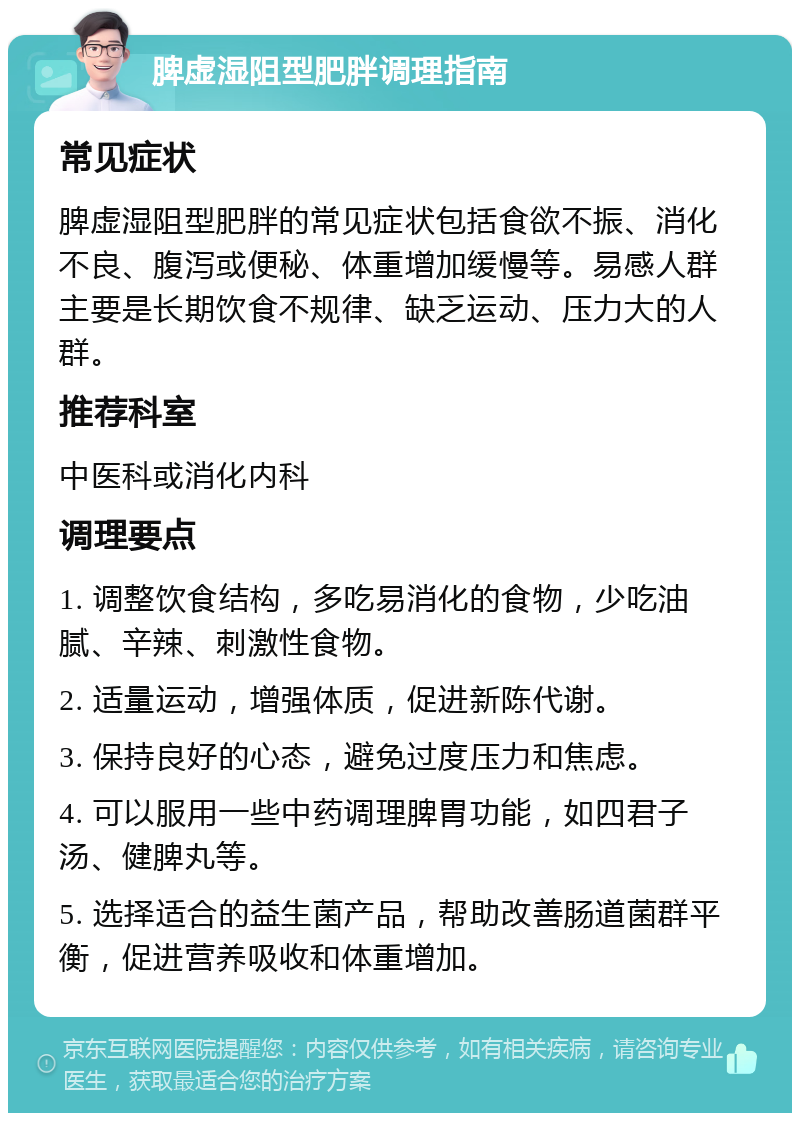 脾虚湿阻型肥胖调理指南 常见症状 脾虚湿阻型肥胖的常见症状包括食欲不振、消化不良、腹泻或便秘、体重增加缓慢等。易感人群主要是长期饮食不规律、缺乏运动、压力大的人群。 推荐科室 中医科或消化内科 调理要点 1. 调整饮食结构，多吃易消化的食物，少吃油腻、辛辣、刺激性食物。 2. 适量运动，增强体质，促进新陈代谢。 3. 保持良好的心态，避免过度压力和焦虑。 4. 可以服用一些中药调理脾胃功能，如四君子汤、健脾丸等。 5. 选择适合的益生菌产品，帮助改善肠道菌群平衡，促进营养吸收和体重增加。