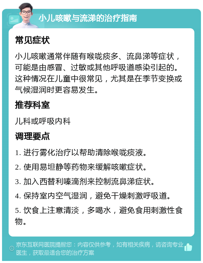 小儿咳嗽与流涕的治疗指南 常见症状 小儿咳嗽通常伴随有喉咙痰多、流鼻涕等症状，可能是由感冒、过敏或其他呼吸道感染引起的。这种情况在儿童中很常见，尤其是在季节变换或气候湿润时更容易发生。 推荐科室 儿科或呼吸内科 调理要点 1. 进行雾化治疗以帮助清除喉咙痰液。 2. 使用易坦静等药物来缓解咳嗽症状。 3. 加入西替利嗪滴剂来控制流鼻涕症状。 4. 保持室内空气湿润，避免干燥刺激呼吸道。 5. 饮食上注意清淡，多喝水，避免食用刺激性食物。