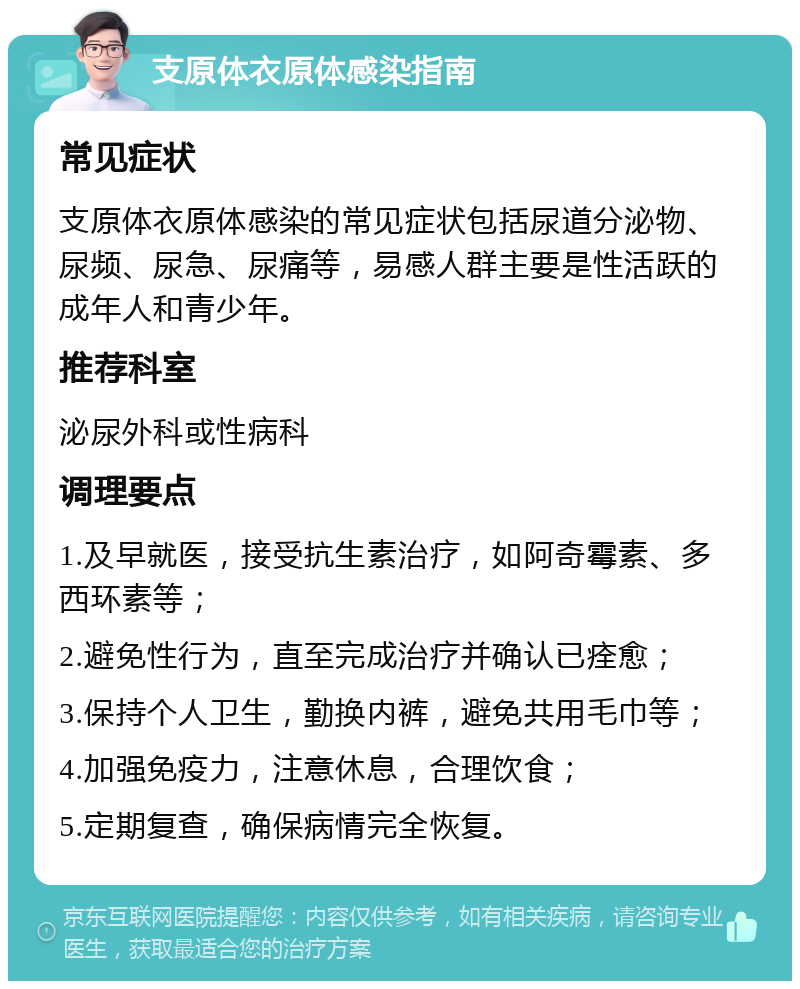 支原体衣原体感染指南 常见症状 支原体衣原体感染的常见症状包括尿道分泌物、尿频、尿急、尿痛等，易感人群主要是性活跃的成年人和青少年。 推荐科室 泌尿外科或性病科 调理要点 1.及早就医，接受抗生素治疗，如阿奇霉素、多西环素等； 2.避免性行为，直至完成治疗并确认已痊愈； 3.保持个人卫生，勤换内裤，避免共用毛巾等； 4.加强免疫力，注意休息，合理饮食； 5.定期复查，确保病情完全恢复。