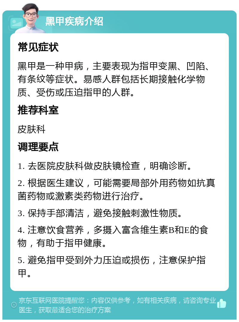 黑甲疾病介绍 常见症状 黑甲是一种甲病，主要表现为指甲变黑、凹陷、有条纹等症状。易感人群包括长期接触化学物质、受伤或压迫指甲的人群。 推荐科室 皮肤科 调理要点 1. 去医院皮肤科做皮肤镜检查，明确诊断。 2. 根据医生建议，可能需要局部外用药物如抗真菌药物或激素类药物进行治疗。 3. 保持手部清洁，避免接触刺激性物质。 4. 注意饮食营养，多摄入富含维生素B和E的食物，有助于指甲健康。 5. 避免指甲受到外力压迫或损伤，注意保护指甲。