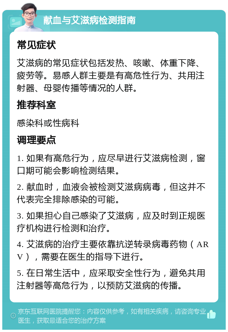 献血与艾滋病检测指南 常见症状 艾滋病的常见症状包括发热、咳嗽、体重下降、疲劳等。易感人群主要是有高危性行为、共用注射器、母婴传播等情况的人群。 推荐科室 感染科或性病科 调理要点 1. 如果有高危行为，应尽早进行艾滋病检测，窗口期可能会影响检测结果。 2. 献血时，血液会被检测艾滋病病毒，但这并不代表完全排除感染的可能。 3. 如果担心自己感染了艾滋病，应及时到正规医疗机构进行检测和治疗。 4. 艾滋病的治疗主要依靠抗逆转录病毒药物（ARV），需要在医生的指导下进行。 5. 在日常生活中，应采取安全性行为，避免共用注射器等高危行为，以预防艾滋病的传播。