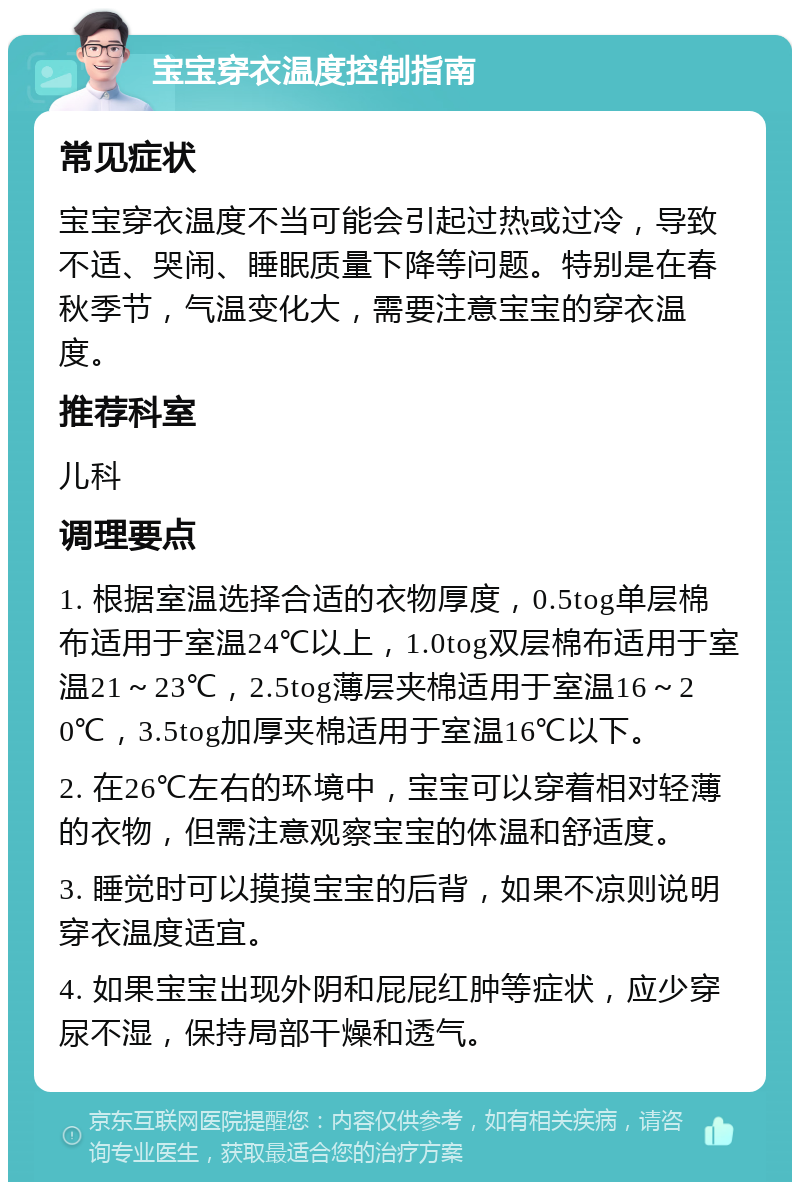 宝宝穿衣温度控制指南 常见症状 宝宝穿衣温度不当可能会引起过热或过冷，导致不适、哭闹、睡眠质量下降等问题。特别是在春秋季节，气温变化大，需要注意宝宝的穿衣温度。 推荐科室 儿科 调理要点 1. 根据室温选择合适的衣物厚度，0.5tog单层棉布适用于室温24℃以上，1.0tog双层棉布适用于室温21～23℃，2.5tog薄层夹棉适用于室温16～20℃，3.5tog加厚夹棉适用于室温16℃以下。 2. 在26℃左右的环境中，宝宝可以穿着相对轻薄的衣物，但需注意观察宝宝的体温和舒适度。 3. 睡觉时可以摸摸宝宝的后背，如果不凉则说明穿衣温度适宜。 4. 如果宝宝出现外阴和屁屁红肿等症状，应少穿尿不湿，保持局部干燥和透气。