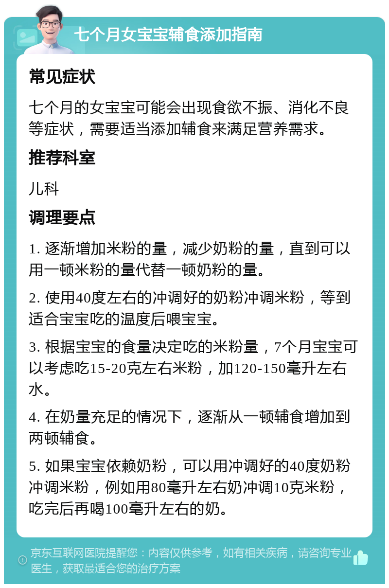 七个月女宝宝辅食添加指南 常见症状 七个月的女宝宝可能会出现食欲不振、消化不良等症状，需要适当添加辅食来满足营养需求。 推荐科室 儿科 调理要点 1. 逐渐增加米粉的量，减少奶粉的量，直到可以用一顿米粉的量代替一顿奶粉的量。 2. 使用40度左右的冲调好的奶粉冲调米粉，等到适合宝宝吃的温度后喂宝宝。 3. 根据宝宝的食量决定吃的米粉量，7个月宝宝可以考虑吃15-20克左右米粉，加120-150毫升左右水。 4. 在奶量充足的情况下，逐渐从一顿辅食增加到两顿辅食。 5. 如果宝宝依赖奶粉，可以用冲调好的40度奶粉冲调米粉，例如用80毫升左右奶冲调10克米粉，吃完后再喝100毫升左右的奶。