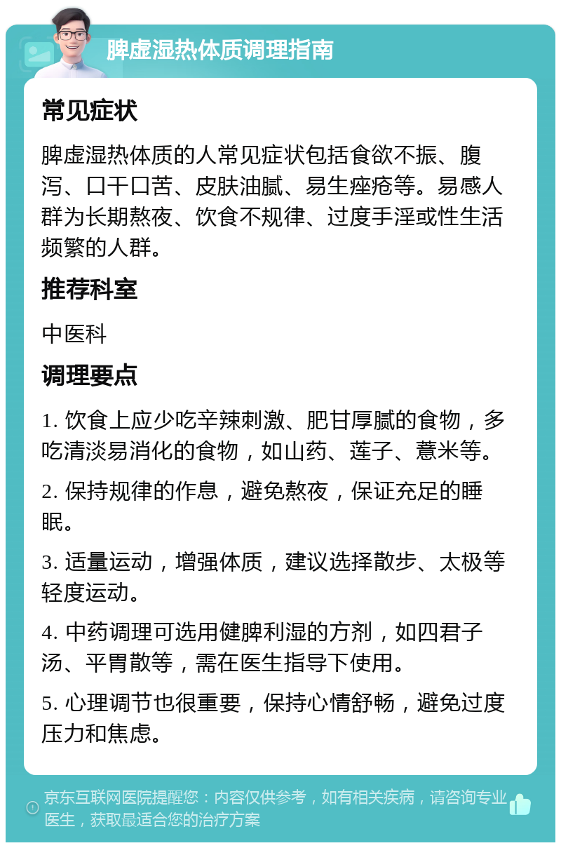 脾虚湿热体质调理指南 常见症状 脾虚湿热体质的人常见症状包括食欲不振、腹泻、口干口苦、皮肤油腻、易生痤疮等。易感人群为长期熬夜、饮食不规律、过度手淫或性生活频繁的人群。 推荐科室 中医科 调理要点 1. 饮食上应少吃辛辣刺激、肥甘厚腻的食物，多吃清淡易消化的食物，如山药、莲子、薏米等。 2. 保持规律的作息，避免熬夜，保证充足的睡眠。 3. 适量运动，增强体质，建议选择散步、太极等轻度运动。 4. 中药调理可选用健脾利湿的方剂，如四君子汤、平胃散等，需在医生指导下使用。 5. 心理调节也很重要，保持心情舒畅，避免过度压力和焦虑。