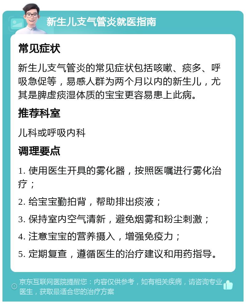 新生儿支气管炎就医指南 常见症状 新生儿支气管炎的常见症状包括咳嗽、痰多、呼吸急促等，易感人群为两个月以内的新生儿，尤其是脾虚痰湿体质的宝宝更容易患上此病。 推荐科室 儿科或呼吸内科 调理要点 1. 使用医生开具的雾化器，按照医嘱进行雾化治疗； 2. 给宝宝勤拍背，帮助排出痰液； 3. 保持室内空气清新，避免烟雾和粉尘刺激； 4. 注意宝宝的营养摄入，增强免疫力； 5. 定期复查，遵循医生的治疗建议和用药指导。