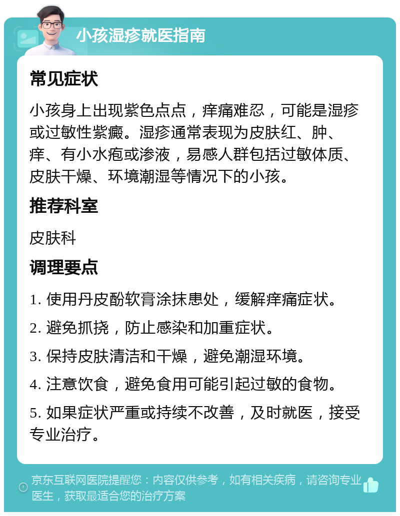 小孩湿疹就医指南 常见症状 小孩身上出现紫色点点，痒痛难忍，可能是湿疹或过敏性紫癜。湿疹通常表现为皮肤红、肿、痒、有小水疱或渗液，易感人群包括过敏体质、皮肤干燥、环境潮湿等情况下的小孩。 推荐科室 皮肤科 调理要点 1. 使用丹皮酚软膏涂抹患处，缓解痒痛症状。 2. 避免抓挠，防止感染和加重症状。 3. 保持皮肤清洁和干燥，避免潮湿环境。 4. 注意饮食，避免食用可能引起过敏的食物。 5. 如果症状严重或持续不改善，及时就医，接受专业治疗。