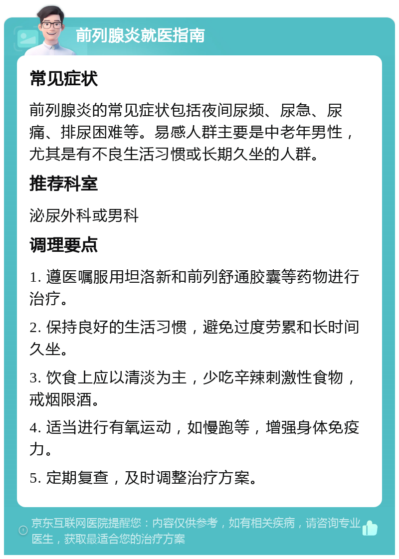 前列腺炎就医指南 常见症状 前列腺炎的常见症状包括夜间尿频、尿急、尿痛、排尿困难等。易感人群主要是中老年男性，尤其是有不良生活习惯或长期久坐的人群。 推荐科室 泌尿外科或男科 调理要点 1. 遵医嘱服用坦洛新和前列舒通胶囊等药物进行治疗。 2. 保持良好的生活习惯，避免过度劳累和长时间久坐。 3. 饮食上应以清淡为主，少吃辛辣刺激性食物，戒烟限酒。 4. 适当进行有氧运动，如慢跑等，增强身体免疫力。 5. 定期复查，及时调整治疗方案。