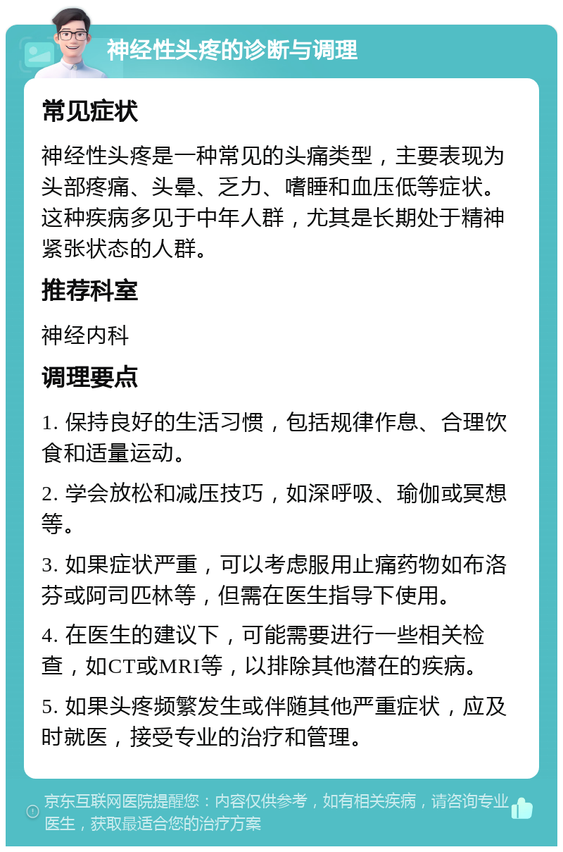 神经性头疼的诊断与调理 常见症状 神经性头疼是一种常见的头痛类型，主要表现为头部疼痛、头晕、乏力、嗜睡和血压低等症状。这种疾病多见于中年人群，尤其是长期处于精神紧张状态的人群。 推荐科室 神经内科 调理要点 1. 保持良好的生活习惯，包括规律作息、合理饮食和适量运动。 2. 学会放松和减压技巧，如深呼吸、瑜伽或冥想等。 3. 如果症状严重，可以考虑服用止痛药物如布洛芬或阿司匹林等，但需在医生指导下使用。 4. 在医生的建议下，可能需要进行一些相关检查，如CT或MRI等，以排除其他潜在的疾病。 5. 如果头疼频繁发生或伴随其他严重症状，应及时就医，接受专业的治疗和管理。