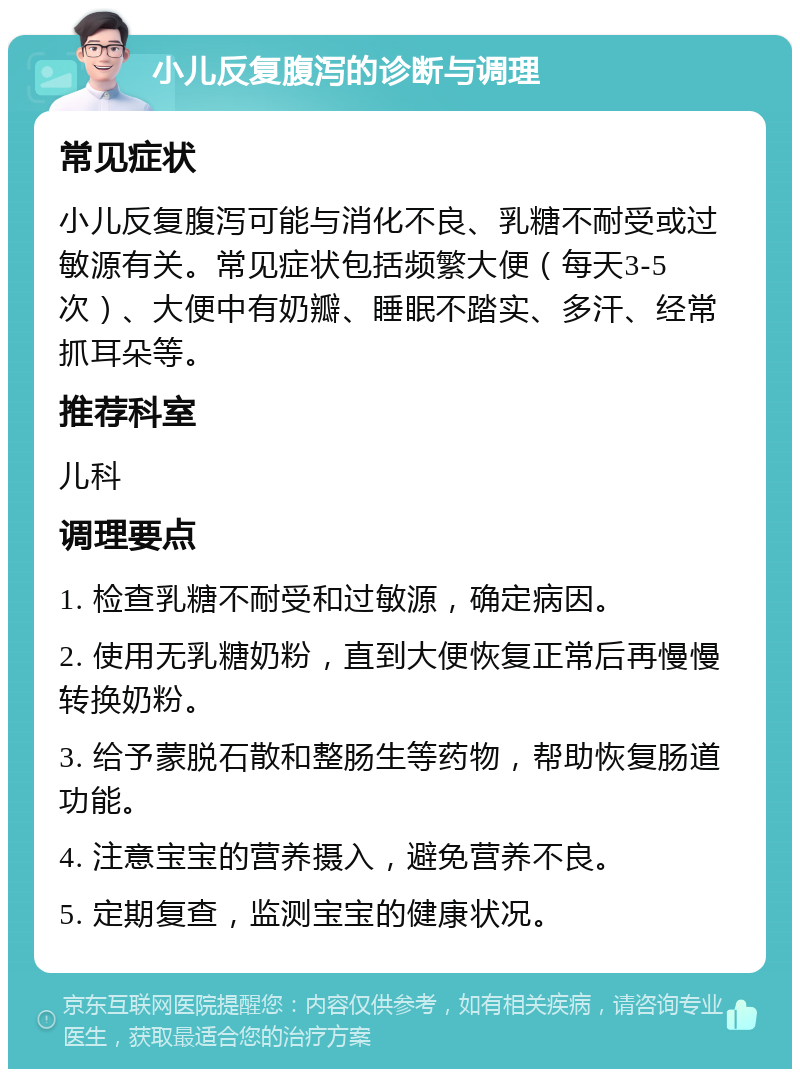 小儿反复腹泻的诊断与调理 常见症状 小儿反复腹泻可能与消化不良、乳糖不耐受或过敏源有关。常见症状包括频繁大便（每天3-5次）、大便中有奶瓣、睡眠不踏实、多汗、经常抓耳朵等。 推荐科室 儿科 调理要点 1. 检查乳糖不耐受和过敏源，确定病因。 2. 使用无乳糖奶粉，直到大便恢复正常后再慢慢转换奶粉。 3. 给予蒙脱石散和整肠生等药物，帮助恢复肠道功能。 4. 注意宝宝的营养摄入，避免营养不良。 5. 定期复查，监测宝宝的健康状况。