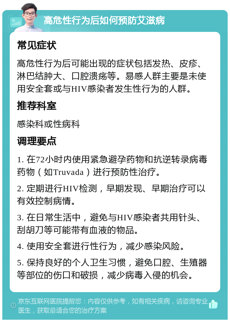 高危性行为后如何预防艾滋病 常见症状 高危性行为后可能出现的症状包括发热、皮疹、淋巴结肿大、口腔溃疡等。易感人群主要是未使用安全套或与HIV感染者发生性行为的人群。 推荐科室 感染科或性病科 调理要点 1. 在72小时内使用紧急避孕药物和抗逆转录病毒药物（如Truvada）进行预防性治疗。 2. 定期进行HIV检测，早期发现、早期治疗可以有效控制病情。 3. 在日常生活中，避免与HIV感染者共用针头、刮胡刀等可能带有血液的物品。 4. 使用安全套进行性行为，减少感染风险。 5. 保持良好的个人卫生习惯，避免口腔、生殖器等部位的伤口和破损，减少病毒入侵的机会。