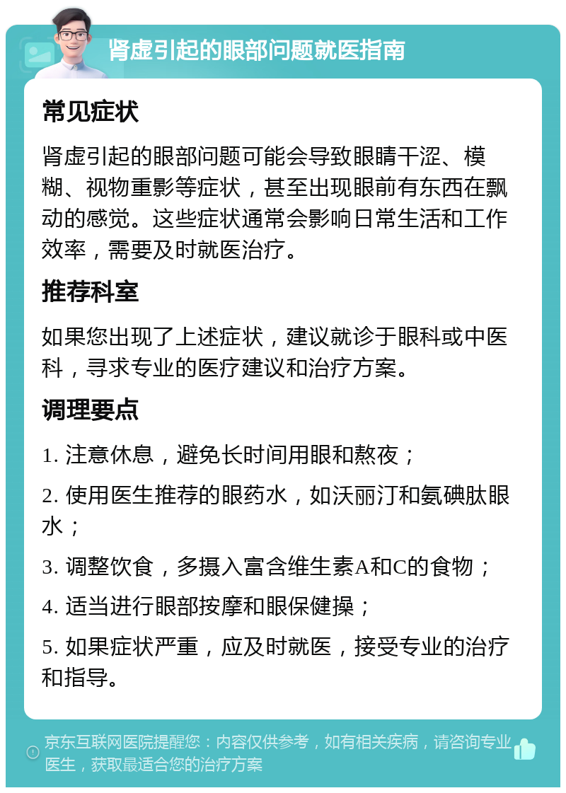 肾虚引起的眼部问题就医指南 常见症状 肾虚引起的眼部问题可能会导致眼睛干涩、模糊、视物重影等症状，甚至出现眼前有东西在飘动的感觉。这些症状通常会影响日常生活和工作效率，需要及时就医治疗。 推荐科室 如果您出现了上述症状，建议就诊于眼科或中医科，寻求专业的医疗建议和治疗方案。 调理要点 1. 注意休息，避免长时间用眼和熬夜； 2. 使用医生推荐的眼药水，如沃丽汀和氨碘肽眼水； 3. 调整饮食，多摄入富含维生素A和C的食物； 4. 适当进行眼部按摩和眼保健操； 5. 如果症状严重，应及时就医，接受专业的治疗和指导。