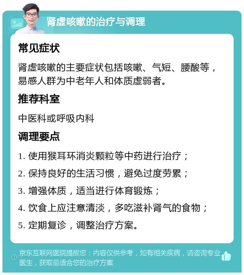 肾虚咳嗽的治疗与调理 常见症状 肾虚咳嗽的主要症状包括咳嗽、气短、腰酸等，易感人群为中老年人和体质虚弱者。 推荐科室 中医科或呼吸内科 调理要点 1. 使用猴耳环消炎颗粒等中药进行治疗； 2. 保持良好的生活习惯，避免过度劳累； 3. 增强体质，适当进行体育锻炼； 4. 饮食上应注意清淡，多吃滋补肾气的食物； 5. 定期复诊，调整治疗方案。