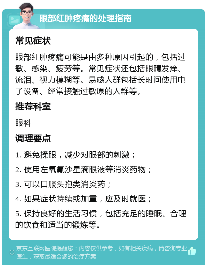 眼部红肿疼痛的处理指南 常见症状 眼部红肿疼痛可能是由多种原因引起的，包括过敏、感染、疲劳等。常见症状还包括眼睛发痒、流泪、视力模糊等。易感人群包括长时间使用电子设备、经常接触过敏原的人群等。 推荐科室 眼科 调理要点 1. 避免揉眼，减少对眼部的刺激； 2. 使用左氧氟沙星滴眼液等消炎药物； 3. 可以口服头孢类消炎药； 4. 如果症状持续或加重，应及时就医； 5. 保持良好的生活习惯，包括充足的睡眠、合理的饮食和适当的锻炼等。