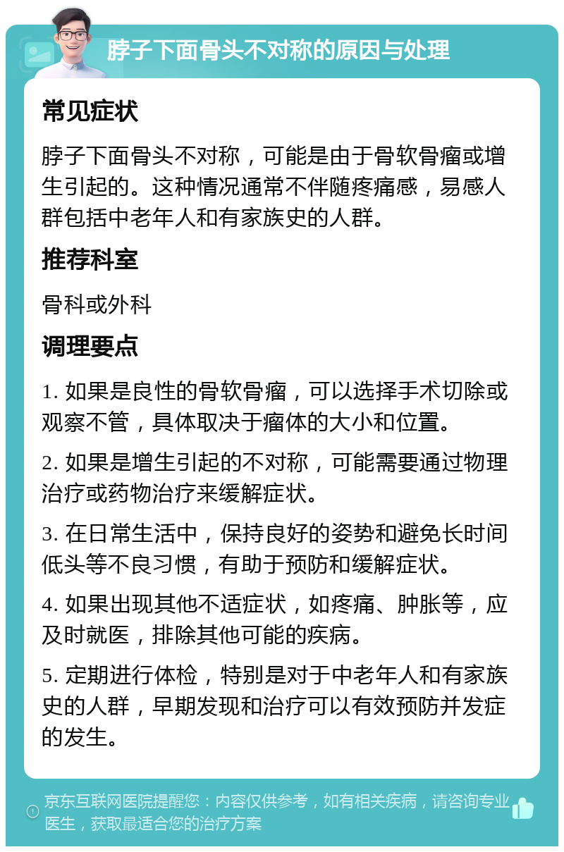 脖子下面骨头不对称的原因与处理 常见症状 脖子下面骨头不对称，可能是由于骨软骨瘤或增生引起的。这种情况通常不伴随疼痛感，易感人群包括中老年人和有家族史的人群。 推荐科室 骨科或外科 调理要点 1. 如果是良性的骨软骨瘤，可以选择手术切除或观察不管，具体取决于瘤体的大小和位置。 2. 如果是增生引起的不对称，可能需要通过物理治疗或药物治疗来缓解症状。 3. 在日常生活中，保持良好的姿势和避免长时间低头等不良习惯，有助于预防和缓解症状。 4. 如果出现其他不适症状，如疼痛、肿胀等，应及时就医，排除其他可能的疾病。 5. 定期进行体检，特别是对于中老年人和有家族史的人群，早期发现和治疗可以有效预防并发症的发生。