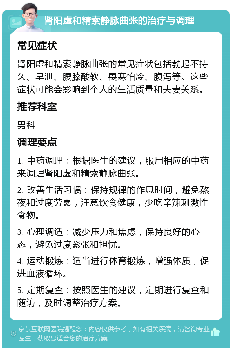 肾阳虚和精索静脉曲张的治疗与调理 常见症状 肾阳虚和精索静脉曲张的常见症状包括勃起不持久、早泄、腰膝酸软、畏寒怕冷、腹泻等。这些症状可能会影响到个人的生活质量和夫妻关系。 推荐科室 男科 调理要点 1. 中药调理：根据医生的建议，服用相应的中药来调理肾阳虚和精索静脉曲张。 2. 改善生活习惯：保持规律的作息时间，避免熬夜和过度劳累，注意饮食健康，少吃辛辣刺激性食物。 3. 心理调适：减少压力和焦虑，保持良好的心态，避免过度紧张和担忧。 4. 运动锻炼：适当进行体育锻炼，增强体质，促进血液循环。 5. 定期复查：按照医生的建议，定期进行复查和随访，及时调整治疗方案。