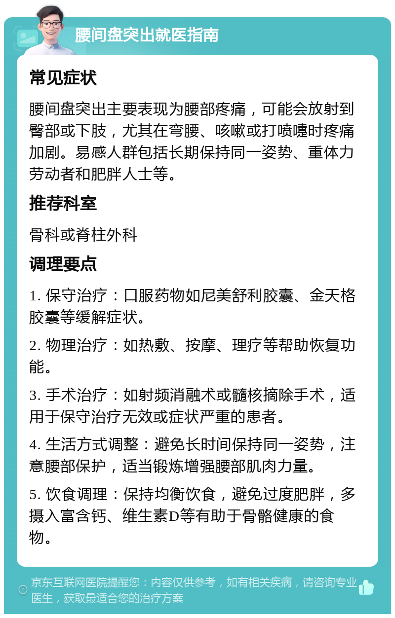 腰间盘突出就医指南 常见症状 腰间盘突出主要表现为腰部疼痛，可能会放射到臀部或下肢，尤其在弯腰、咳嗽或打喷嚏时疼痛加剧。易感人群包括长期保持同一姿势、重体力劳动者和肥胖人士等。 推荐科室 骨科或脊柱外科 调理要点 1. 保守治疗：口服药物如尼美舒利胶囊、金天格胶囊等缓解症状。 2. 物理治疗：如热敷、按摩、理疗等帮助恢复功能。 3. 手术治疗：如射频消融术或髓核摘除手术，适用于保守治疗无效或症状严重的患者。 4. 生活方式调整：避免长时间保持同一姿势，注意腰部保护，适当锻炼增强腰部肌肉力量。 5. 饮食调理：保持均衡饮食，避免过度肥胖，多摄入富含钙、维生素D等有助于骨骼健康的食物。