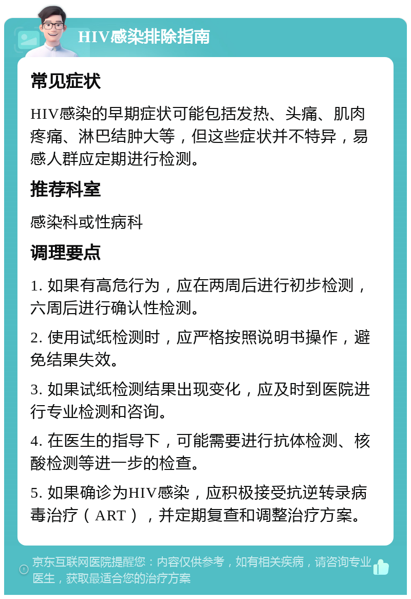 HIV感染排除指南 常见症状 HIV感染的早期症状可能包括发热、头痛、肌肉疼痛、淋巴结肿大等，但这些症状并不特异，易感人群应定期进行检测。 推荐科室 感染科或性病科 调理要点 1. 如果有高危行为，应在两周后进行初步检测，六周后进行确认性检测。 2. 使用试纸检测时，应严格按照说明书操作，避免结果失效。 3. 如果试纸检测结果出现变化，应及时到医院进行专业检测和咨询。 4. 在医生的指导下，可能需要进行抗体检测、核酸检测等进一步的检查。 5. 如果确诊为HIV感染，应积极接受抗逆转录病毒治疗（ART），并定期复查和调整治疗方案。