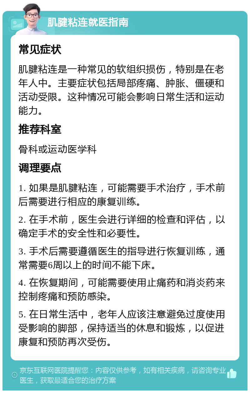 肌腱粘连就医指南 常见症状 肌腱粘连是一种常见的软组织损伤，特别是在老年人中。主要症状包括局部疼痛、肿胀、僵硬和活动受限。这种情况可能会影响日常生活和运动能力。 推荐科室 骨科或运动医学科 调理要点 1. 如果是肌腱粘连，可能需要手术治疗，手术前后需要进行相应的康复训练。 2. 在手术前，医生会进行详细的检查和评估，以确定手术的安全性和必要性。 3. 手术后需要遵循医生的指导进行恢复训练，通常需要6周以上的时间不能下床。 4. 在恢复期间，可能需要使用止痛药和消炎药来控制疼痛和预防感染。 5. 在日常生活中，老年人应该注意避免过度使用受影响的脚部，保持适当的休息和锻炼，以促进康复和预防再次受伤。