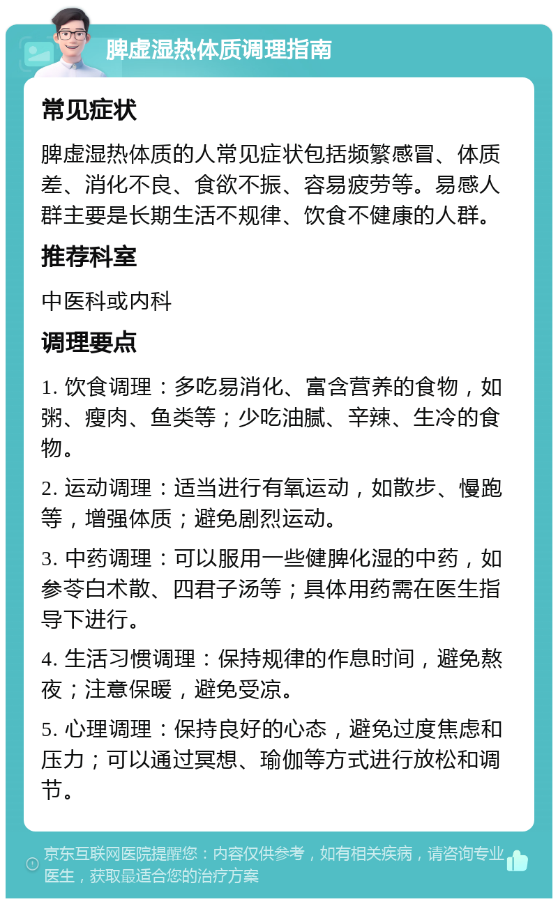 脾虚湿热体质调理指南 常见症状 脾虚湿热体质的人常见症状包括频繁感冒、体质差、消化不良、食欲不振、容易疲劳等。易感人群主要是长期生活不规律、饮食不健康的人群。 推荐科室 中医科或内科 调理要点 1. 饮食调理：多吃易消化、富含营养的食物，如粥、瘦肉、鱼类等；少吃油腻、辛辣、生冷的食物。 2. 运动调理：适当进行有氧运动，如散步、慢跑等，增强体质；避免剧烈运动。 3. 中药调理：可以服用一些健脾化湿的中药，如参苓白术散、四君子汤等；具体用药需在医生指导下进行。 4. 生活习惯调理：保持规律的作息时间，避免熬夜；注意保暖，避免受凉。 5. 心理调理：保持良好的心态，避免过度焦虑和压力；可以通过冥想、瑜伽等方式进行放松和调节。