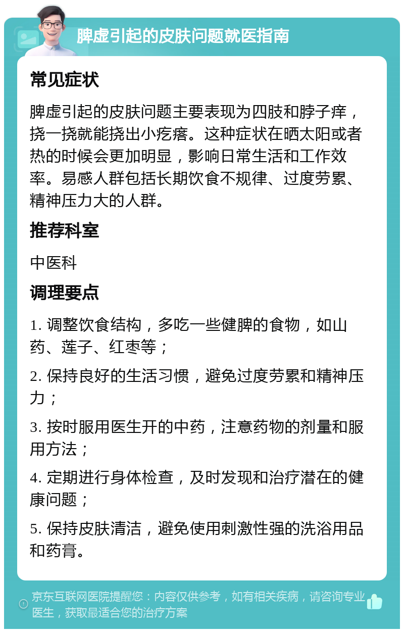 脾虚引起的皮肤问题就医指南 常见症状 脾虚引起的皮肤问题主要表现为四肢和脖子痒，挠一挠就能挠出小疙瘩。这种症状在晒太阳或者热的时候会更加明显，影响日常生活和工作效率。易感人群包括长期饮食不规律、过度劳累、精神压力大的人群。 推荐科室 中医科 调理要点 1. 调整饮食结构，多吃一些健脾的食物，如山药、莲子、红枣等； 2. 保持良好的生活习惯，避免过度劳累和精神压力； 3. 按时服用医生开的中药，注意药物的剂量和服用方法； 4. 定期进行身体检查，及时发现和治疗潜在的健康问题； 5. 保持皮肤清洁，避免使用刺激性强的洗浴用品和药膏。