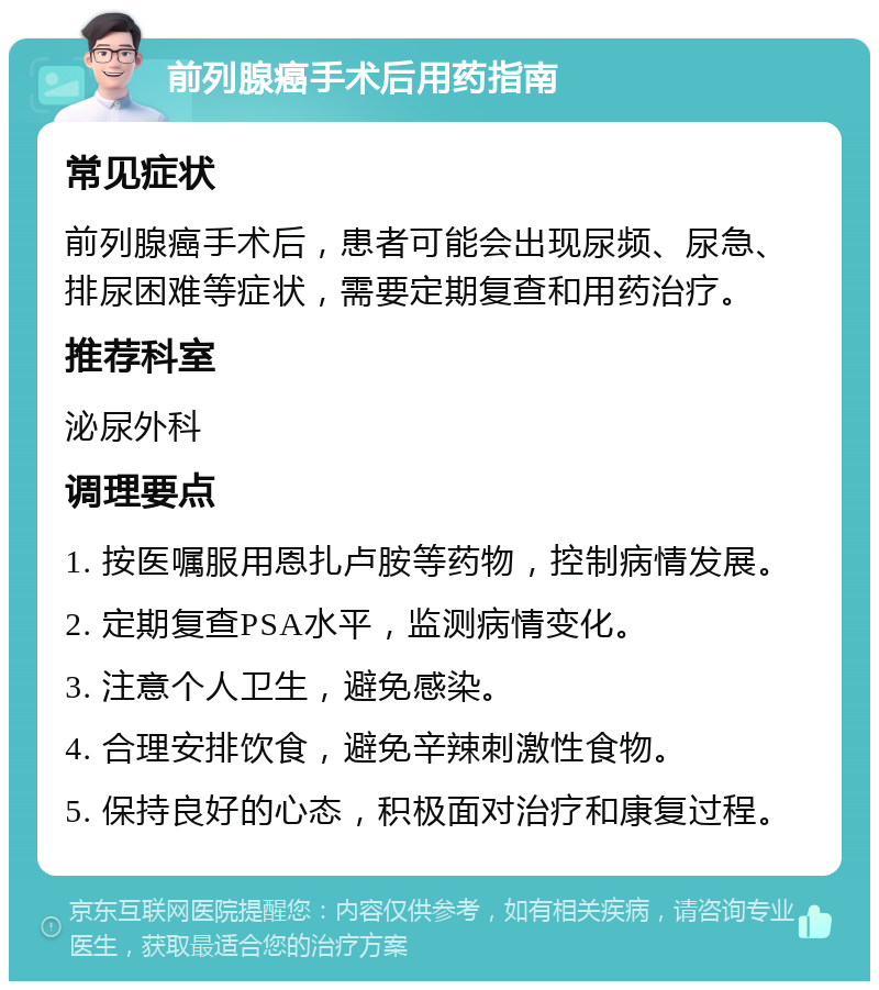 前列腺癌手术后用药指南 常见症状 前列腺癌手术后，患者可能会出现尿频、尿急、排尿困难等症状，需要定期复查和用药治疗。 推荐科室 泌尿外科 调理要点 1. 按医嘱服用恩扎卢胺等药物，控制病情发展。 2. 定期复查PSA水平，监测病情变化。 3. 注意个人卫生，避免感染。 4. 合理安排饮食，避免辛辣刺激性食物。 5. 保持良好的心态，积极面对治疗和康复过程。