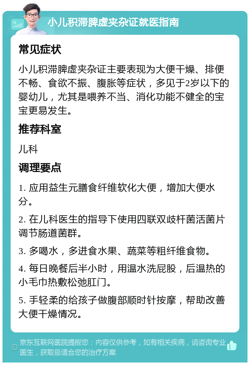 小儿积滞脾虚夹杂证就医指南 常见症状 小儿积滞脾虚夹杂证主要表现为大便干燥、排便不畅、食欲不振、腹胀等症状，多见于2岁以下的婴幼儿，尤其是喂养不当、消化功能不健全的宝宝更易发生。 推荐科室 儿科 调理要点 1. 应用益生元膳食纤维软化大便，增加大便水分。 2. 在儿科医生的指导下使用四联双歧杆菌活菌片调节肠道菌群。 3. 多喝水，多进食水果、蔬菜等粗纤维食物。 4. 每日晚餐后半小时，用温水洗屁股，后温热的小毛巾热敷松弛肛门。 5. 手轻柔的给孩子做腹部顺时针按摩，帮助改善大便干燥情况。