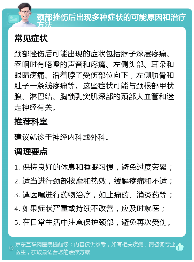 颈部挫伤后出现多种症状的可能原因和治疗方法 常见症状 颈部挫伤后可能出现的症状包括脖子深层疼痛、吞咽时有咯噔的声音和疼痛、左侧头部、耳朵和眼睛疼痛、沿着脖子受伤部位向下，左侧肋骨和肚子一条线疼痛等。这些症状可能与颈根部甲状腺、淋巴结、胸锁乳突肌深部的颈部大血管和迷走神经有关。 推荐科室 建议就诊于神经内科或外科。 调理要点 1. 保持良好的休息和睡眠习惯，避免过度劳累； 2. 适当进行颈部按摩和热敷，缓解疼痛和不适； 3. 遵医嘱进行药物治疗，如止痛药、消炎药等； 4. 如果症状严重或持续不改善，应及时就医； 5. 在日常生活中注意保护颈部，避免再次受伤。