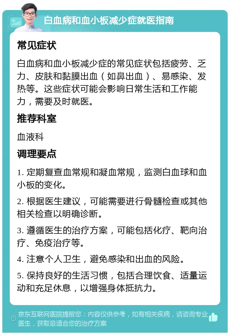 白血病和血小板减少症就医指南 常见症状 白血病和血小板减少症的常见症状包括疲劳、乏力、皮肤和黏膜出血（如鼻出血）、易感染、发热等。这些症状可能会影响日常生活和工作能力，需要及时就医。 推荐科室 血液科 调理要点 1. 定期复查血常规和凝血常规，监测白血球和血小板的变化。 2. 根据医生建议，可能需要进行骨髓检查或其他相关检查以明确诊断。 3. 遵循医生的治疗方案，可能包括化疗、靶向治疗、免疫治疗等。 4. 注意个人卫生，避免感染和出血的风险。 5. 保持良好的生活习惯，包括合理饮食、适量运动和充足休息，以增强身体抵抗力。