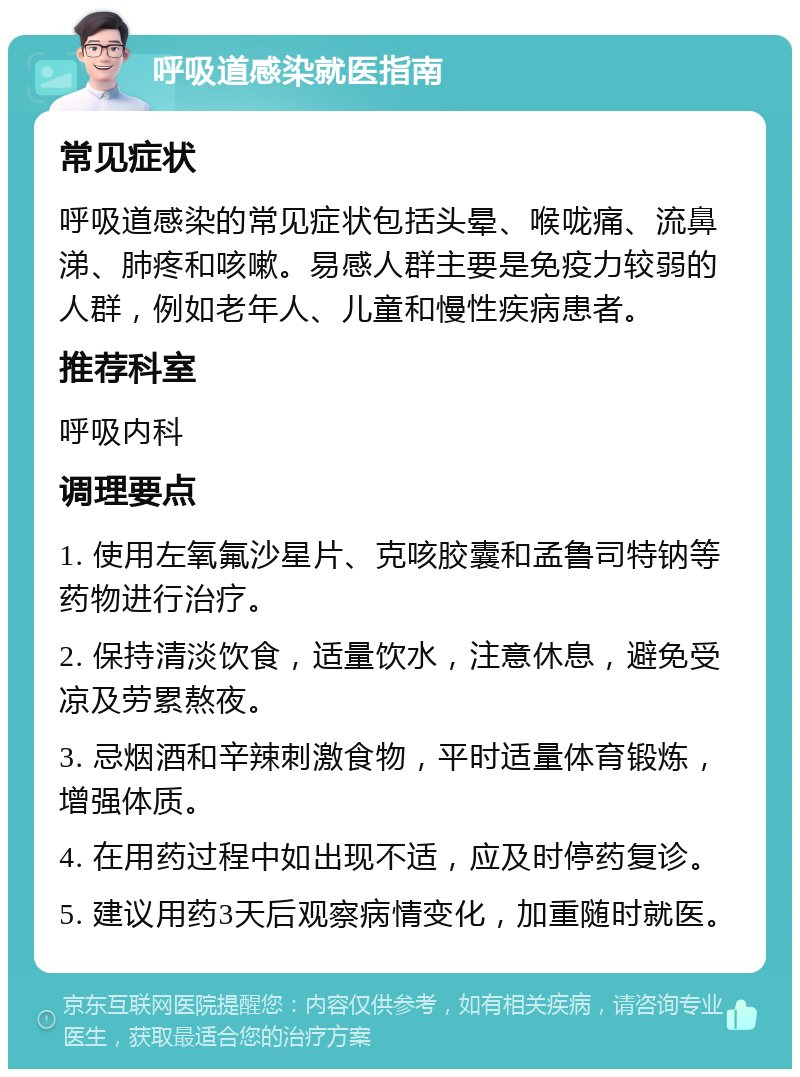 呼吸道感染就医指南 常见症状 呼吸道感染的常见症状包括头晕、喉咙痛、流鼻涕、肺疼和咳嗽。易感人群主要是免疫力较弱的人群，例如老年人、儿童和慢性疾病患者。 推荐科室 呼吸内科 调理要点 1. 使用左氧氟沙星片、克咳胶囊和孟鲁司特钠等药物进行治疗。 2. 保持清淡饮食，适量饮水，注意休息，避免受凉及劳累熬夜。 3. 忌烟酒和辛辣刺激食物，平时适量体育锻炼，增强体质。 4. 在用药过程中如出现不适，应及时停药复诊。 5. 建议用药3天后观察病情变化，加重随时就医。