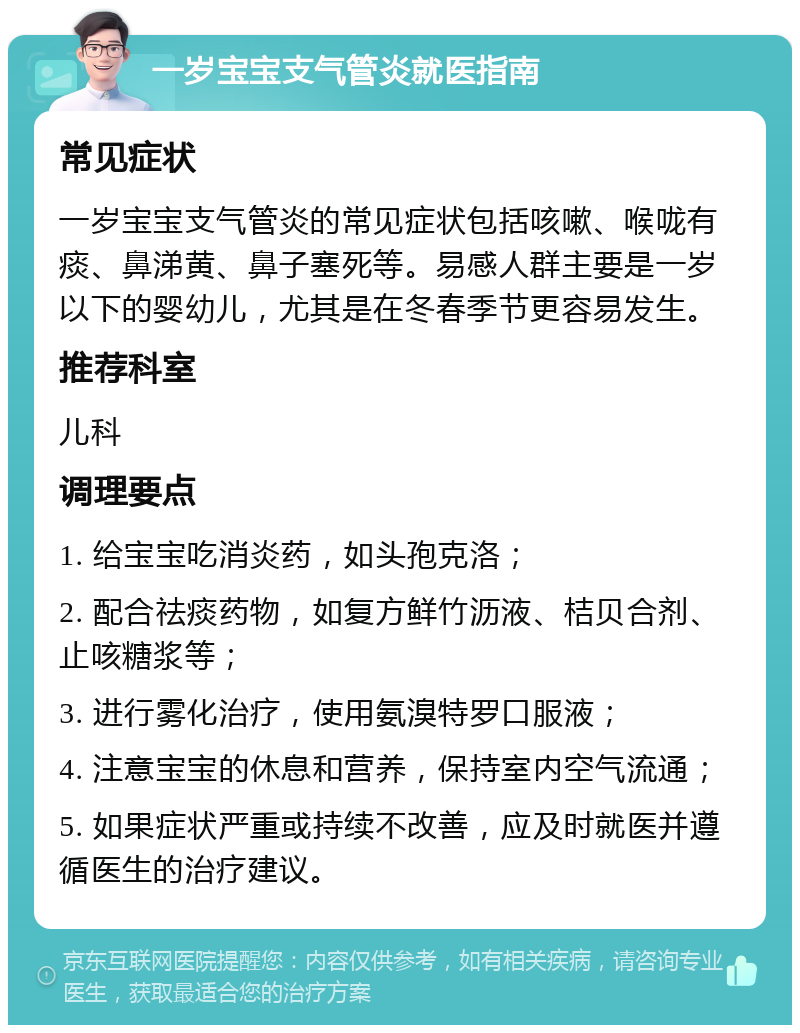 一岁宝宝支气管炎就医指南 常见症状 一岁宝宝支气管炎的常见症状包括咳嗽、喉咙有痰、鼻涕黄、鼻子塞死等。易感人群主要是一岁以下的婴幼儿，尤其是在冬春季节更容易发生。 推荐科室 儿科 调理要点 1. 给宝宝吃消炎药，如头孢克洛； 2. 配合祛痰药物，如复方鲜竹沥液、桔贝合剂、止咳糖浆等； 3. 进行雾化治疗，使用氨溴特罗口服液； 4. 注意宝宝的休息和营养，保持室内空气流通； 5. 如果症状严重或持续不改善，应及时就医并遵循医生的治疗建议。