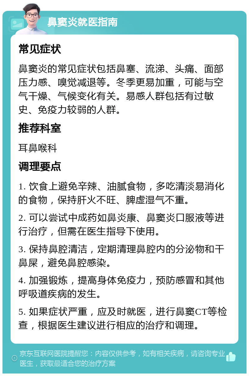 鼻窦炎就医指南 常见症状 鼻窦炎的常见症状包括鼻塞、流涕、头痛、面部压力感、嗅觉减退等。冬季更易加重，可能与空气干燥、气候变化有关。易感人群包括有过敏史、免疫力较弱的人群。 推荐科室 耳鼻喉科 调理要点 1. 饮食上避免辛辣、油腻食物，多吃清淡易消化的食物，保持肝火不旺、脾虚湿气不重。 2. 可以尝试中成药如鼻炎康、鼻窦炎口服液等进行治疗，但需在医生指导下使用。 3. 保持鼻腔清洁，定期清理鼻腔内的分泌物和干鼻屎，避免鼻腔感染。 4. 加强锻炼，提高身体免疫力，预防感冒和其他呼吸道疾病的发生。 5. 如果症状严重，应及时就医，进行鼻窦CT等检查，根据医生建议进行相应的治疗和调理。