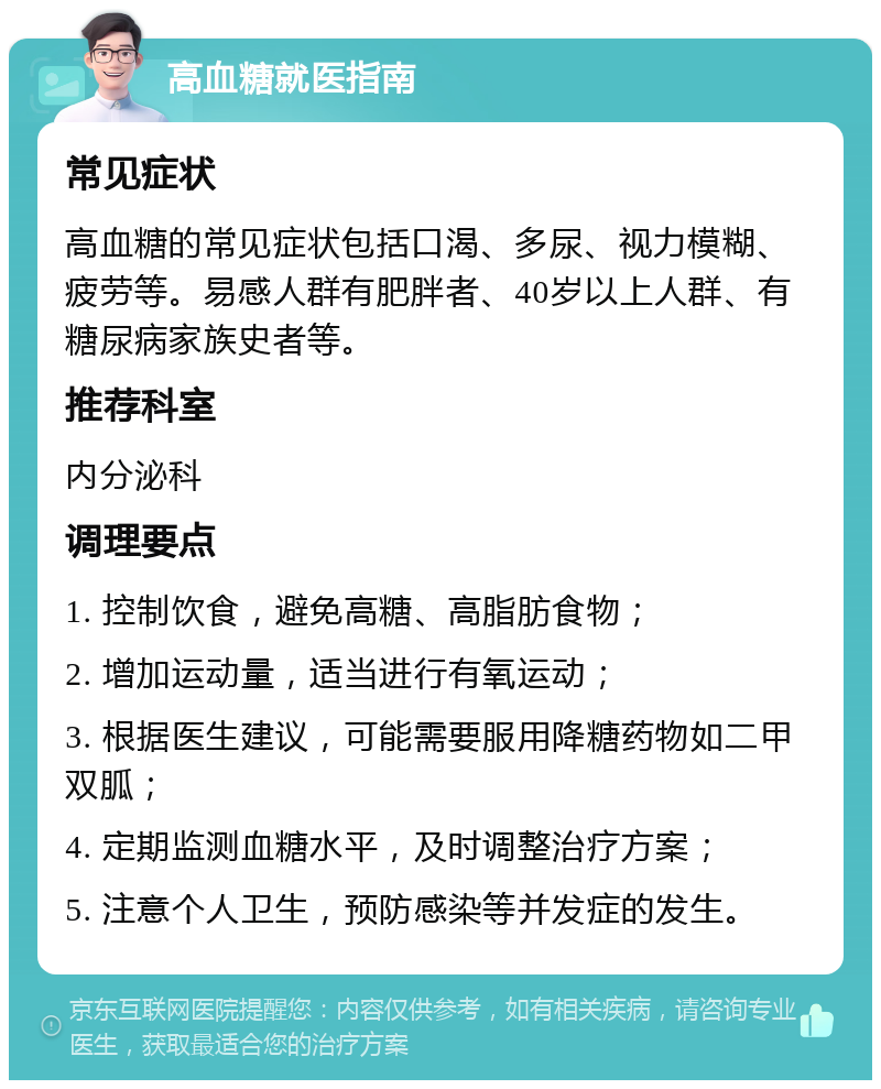 高血糖就医指南 常见症状 高血糖的常见症状包括口渴、多尿、视力模糊、疲劳等。易感人群有肥胖者、40岁以上人群、有糖尿病家族史者等。 推荐科室 内分泌科 调理要点 1. 控制饮食，避免高糖、高脂肪食物； 2. 增加运动量，适当进行有氧运动； 3. 根据医生建议，可能需要服用降糖药物如二甲双胍； 4. 定期监测血糖水平，及时调整治疗方案； 5. 注意个人卫生，预防感染等并发症的发生。