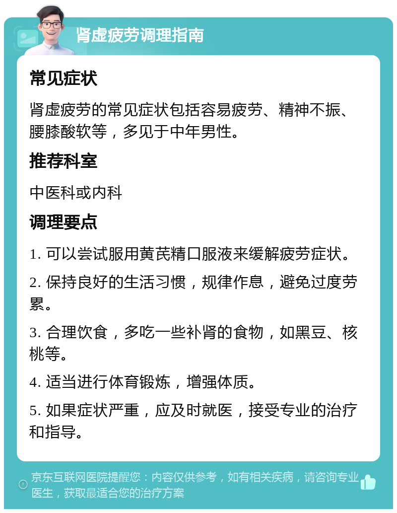 肾虚疲劳调理指南 常见症状 肾虚疲劳的常见症状包括容易疲劳、精神不振、腰膝酸软等，多见于中年男性。 推荐科室 中医科或内科 调理要点 1. 可以尝试服用黄芪精口服液来缓解疲劳症状。 2. 保持良好的生活习惯，规律作息，避免过度劳累。 3. 合理饮食，多吃一些补肾的食物，如黑豆、核桃等。 4. 适当进行体育锻炼，增强体质。 5. 如果症状严重，应及时就医，接受专业的治疗和指导。