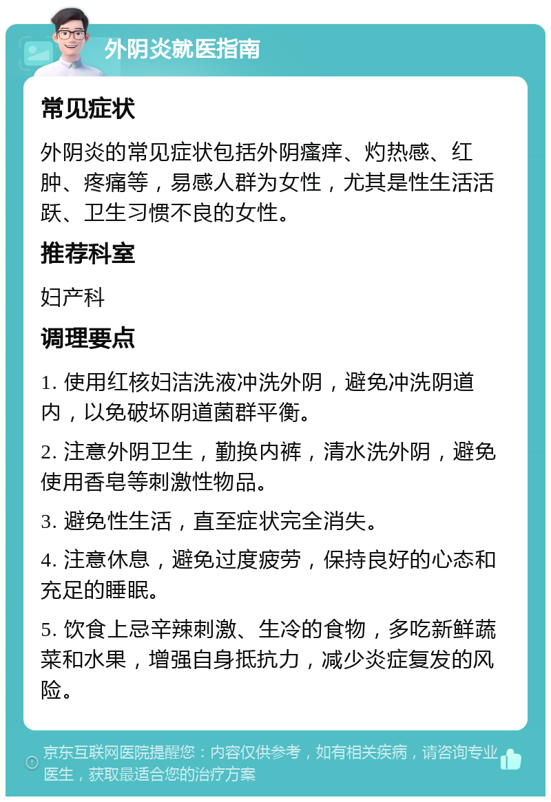 外阴炎就医指南 常见症状 外阴炎的常见症状包括外阴瘙痒、灼热感、红肿、疼痛等，易感人群为女性，尤其是性生活活跃、卫生习惯不良的女性。 推荐科室 妇产科 调理要点 1. 使用红核妇洁洗液冲洗外阴，避免冲洗阴道内，以免破坏阴道菌群平衡。 2. 注意外阴卫生，勤换内裤，清水洗外阴，避免使用香皂等刺激性物品。 3. 避免性生活，直至症状完全消失。 4. 注意休息，避免过度疲劳，保持良好的心态和充足的睡眠。 5. 饮食上忌辛辣刺激、生冷的食物，多吃新鲜蔬菜和水果，增强自身抵抗力，减少炎症复发的风险。