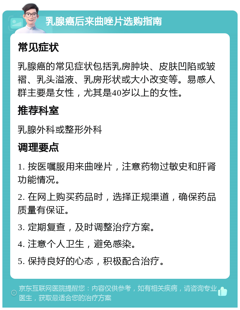 乳腺癌后来曲唑片选购指南 常见症状 乳腺癌的常见症状包括乳房肿块、皮肤凹陷或皱褶、乳头溢液、乳房形状或大小改变等。易感人群主要是女性，尤其是40岁以上的女性。 推荐科室 乳腺外科或整形外科 调理要点 1. 按医嘱服用来曲唑片，注意药物过敏史和肝肾功能情况。 2. 在网上购买药品时，选择正规渠道，确保药品质量有保证。 3. 定期复查，及时调整治疗方案。 4. 注意个人卫生，避免感染。 5. 保持良好的心态，积极配合治疗。