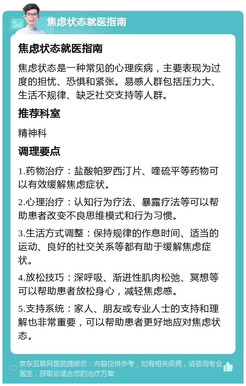 焦虑状态就医指南 焦虑状态就医指南 焦虑状态是一种常见的心理疾病，主要表现为过度的担忧、恐惧和紧张。易感人群包括压力大、生活不规律、缺乏社交支持等人群。 推荐科室 精神科 调理要点 1.药物治疗：盐酸帕罗西汀片、喹硫平等药物可以有效缓解焦虑症状。 2.心理治疗：认知行为疗法、暴露疗法等可以帮助患者改变不良思维模式和行为习惯。 3.生活方式调整：保持规律的作息时间、适当的运动、良好的社交关系等都有助于缓解焦虑症状。 4.放松技巧：深呼吸、渐进性肌肉松弛、冥想等可以帮助患者放松身心，减轻焦虑感。 5.支持系统：家人、朋友或专业人士的支持和理解也非常重要，可以帮助患者更好地应对焦虑状态。