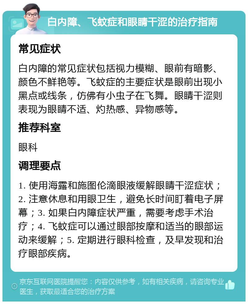 白内障、飞蚊症和眼睛干涩的治疗指南 常见症状 白内障的常见症状包括视力模糊、眼前有暗影、颜色不鲜艳等。飞蚊症的主要症状是眼前出现小黑点或线条，仿佛有小虫子在飞舞。眼睛干涩则表现为眼睛不适、灼热感、异物感等。 推荐科室 眼科 调理要点 1. 使用海露和施图伦滴眼液缓解眼睛干涩症状；2. 注意休息和用眼卫生，避免长时间盯着电子屏幕；3. 如果白内障症状严重，需要考虑手术治疗；4. 飞蚊症可以通过眼部按摩和适当的眼部运动来缓解；5. 定期进行眼科检查，及早发现和治疗眼部疾病。