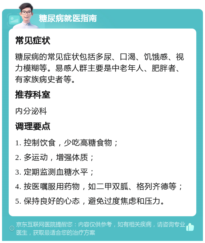 糖尿病就医指南 常见症状 糖尿病的常见症状包括多尿、口渴、饥饿感、视力模糊等。易感人群主要是中老年人、肥胖者、有家族病史者等。 推荐科室 内分泌科 调理要点 1. 控制饮食，少吃高糖食物； 2. 多运动，增强体质； 3. 定期监测血糖水平； 4. 按医嘱服用药物，如二甲双胍、格列齐德等； 5. 保持良好的心态，避免过度焦虑和压力。