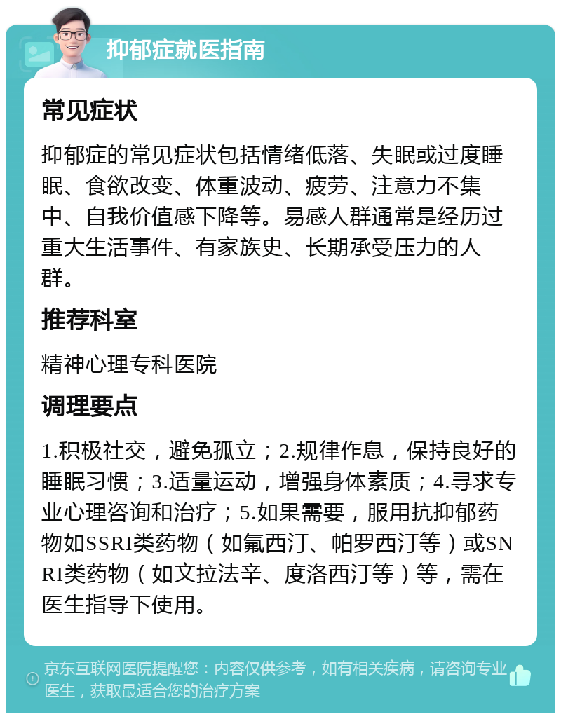 抑郁症就医指南 常见症状 抑郁症的常见症状包括情绪低落、失眠或过度睡眠、食欲改变、体重波动、疲劳、注意力不集中、自我价值感下降等。易感人群通常是经历过重大生活事件、有家族史、长期承受压力的人群。 推荐科室 精神心理专科医院 调理要点 1.积极社交，避免孤立；2.规律作息，保持良好的睡眠习惯；3.适量运动，增强身体素质；4.寻求专业心理咨询和治疗；5.如果需要，服用抗抑郁药物如SSRI类药物（如氟西汀、帕罗西汀等）或SNRI类药物（如文拉法辛、度洛西汀等）等，需在医生指导下使用。