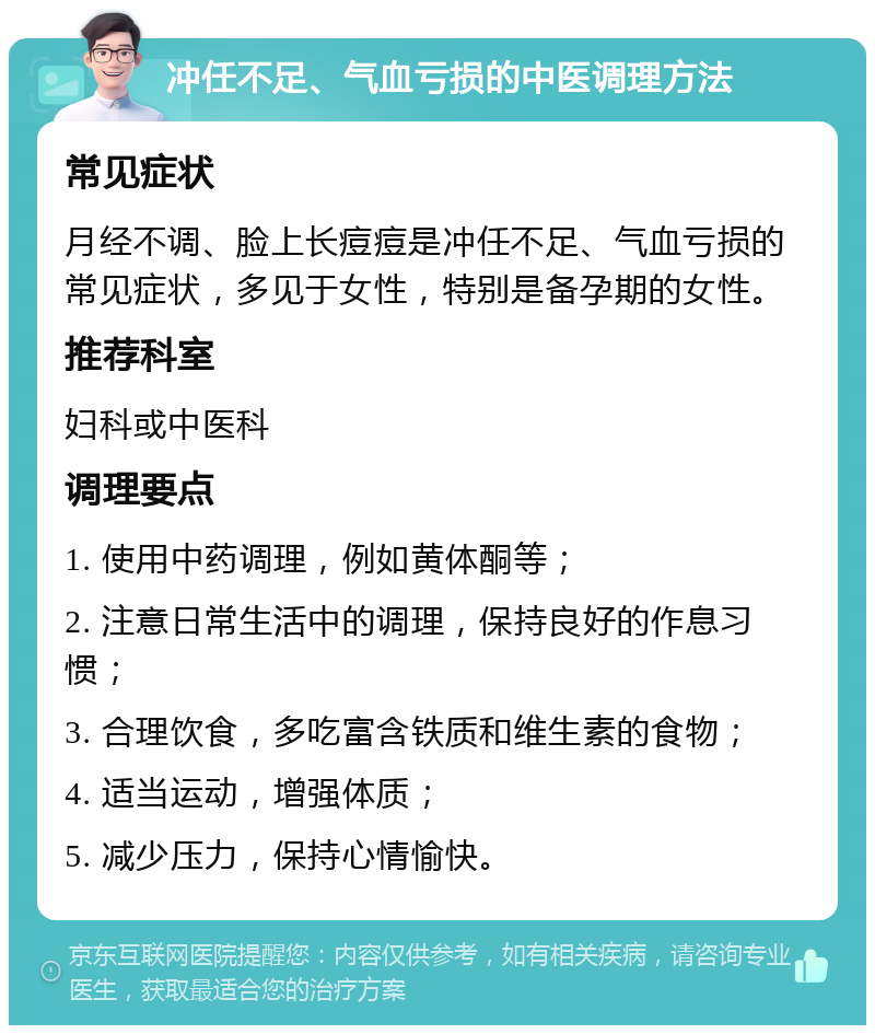 冲任不足、气血亏损的中医调理方法 常见症状 月经不调、脸上长痘痘是冲任不足、气血亏损的常见症状，多见于女性，特别是备孕期的女性。 推荐科室 妇科或中医科 调理要点 1. 使用中药调理，例如黄体酮等； 2. 注意日常生活中的调理，保持良好的作息习惯； 3. 合理饮食，多吃富含铁质和维生素的食物； 4. 适当运动，增强体质； 5. 减少压力，保持心情愉快。