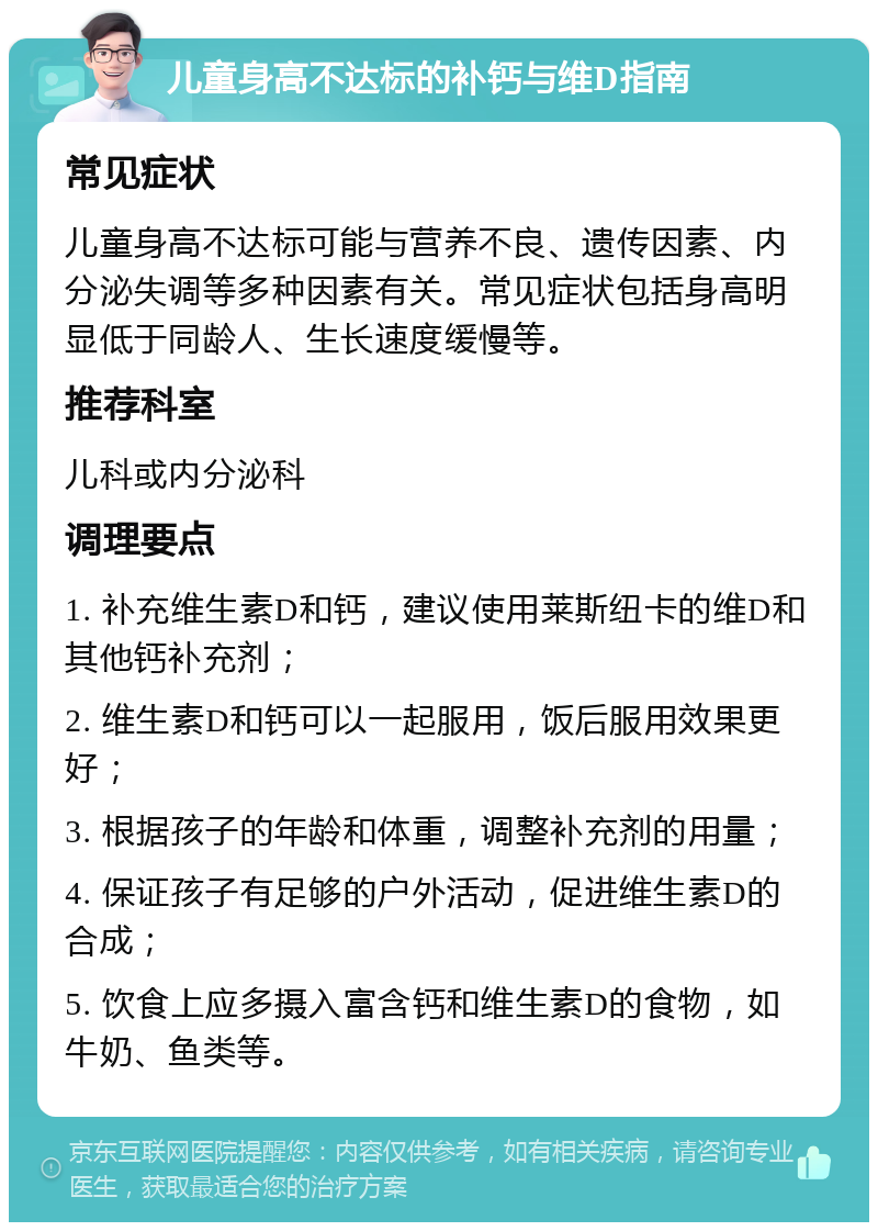 儿童身高不达标的补钙与维D指南 常见症状 儿童身高不达标可能与营养不良、遗传因素、内分泌失调等多种因素有关。常见症状包括身高明显低于同龄人、生长速度缓慢等。 推荐科室 儿科或内分泌科 调理要点 1. 补充维生素D和钙，建议使用莱斯纽卡的维D和其他钙补充剂； 2. 维生素D和钙可以一起服用，饭后服用效果更好； 3. 根据孩子的年龄和体重，调整补充剂的用量； 4. 保证孩子有足够的户外活动，促进维生素D的合成； 5. 饮食上应多摄入富含钙和维生素D的食物，如牛奶、鱼类等。