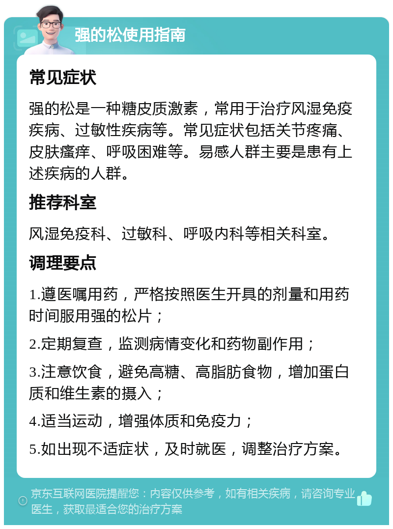 强的松使用指南 常见症状 强的松是一种糖皮质激素，常用于治疗风湿免疫疾病、过敏性疾病等。常见症状包括关节疼痛、皮肤瘙痒、呼吸困难等。易感人群主要是患有上述疾病的人群。 推荐科室 风湿免疫科、过敏科、呼吸内科等相关科室。 调理要点 1.遵医嘱用药，严格按照医生开具的剂量和用药时间服用强的松片； 2.定期复查，监测病情变化和药物副作用； 3.注意饮食，避免高糖、高脂肪食物，增加蛋白质和维生素的摄入； 4.适当运动，增强体质和免疫力； 5.如出现不适症状，及时就医，调整治疗方案。