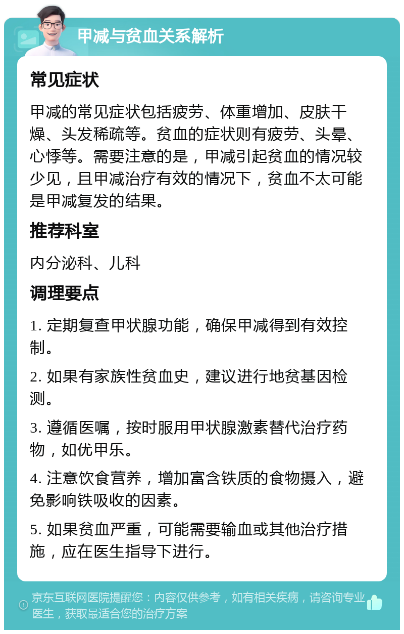 甲减与贫血关系解析 常见症状 甲减的常见症状包括疲劳、体重增加、皮肤干燥、头发稀疏等。贫血的症状则有疲劳、头晕、心悸等。需要注意的是，甲减引起贫血的情况较少见，且甲减治疗有效的情况下，贫血不太可能是甲减复发的结果。 推荐科室 内分泌科、儿科 调理要点 1. 定期复查甲状腺功能，确保甲减得到有效控制。 2. 如果有家族性贫血史，建议进行地贫基因检测。 3. 遵循医嘱，按时服用甲状腺激素替代治疗药物，如优甲乐。 4. 注意饮食营养，增加富含铁质的食物摄入，避免影响铁吸收的因素。 5. 如果贫血严重，可能需要输血或其他治疗措施，应在医生指导下进行。