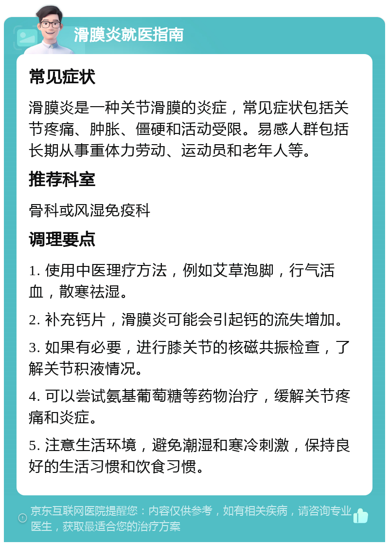 滑膜炎就医指南 常见症状 滑膜炎是一种关节滑膜的炎症，常见症状包括关节疼痛、肿胀、僵硬和活动受限。易感人群包括长期从事重体力劳动、运动员和老年人等。 推荐科室 骨科或风湿免疫科 调理要点 1. 使用中医理疗方法，例如艾草泡脚，行气活血，散寒祛湿。 2. 补充钙片，滑膜炎可能会引起钙的流失增加。 3. 如果有必要，进行膝关节的核磁共振检查，了解关节积液情况。 4. 可以尝试氨基葡萄糖等药物治疗，缓解关节疼痛和炎症。 5. 注意生活环境，避免潮湿和寒冷刺激，保持良好的生活习惯和饮食习惯。