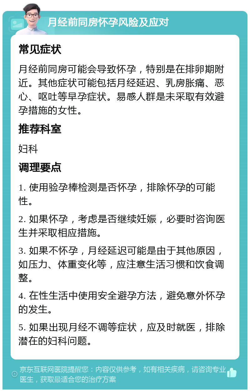 月经前同房怀孕风险及应对 常见症状 月经前同房可能会导致怀孕，特别是在排卵期附近。其他症状可能包括月经延迟、乳房胀痛、恶心、呕吐等早孕症状。易感人群是未采取有效避孕措施的女性。 推荐科室 妇科 调理要点 1. 使用验孕棒检测是否怀孕，排除怀孕的可能性。 2. 如果怀孕，考虑是否继续妊娠，必要时咨询医生并采取相应措施。 3. 如果不怀孕，月经延迟可能是由于其他原因，如压力、体重变化等，应注意生活习惯和饮食调整。 4. 在性生活中使用安全避孕方法，避免意外怀孕的发生。 5. 如果出现月经不调等症状，应及时就医，排除潜在的妇科问题。