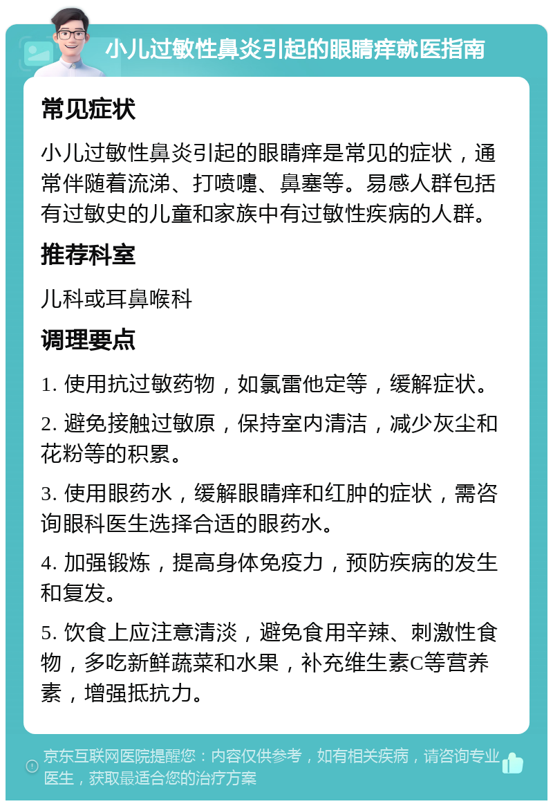 小儿过敏性鼻炎引起的眼睛痒就医指南 常见症状 小儿过敏性鼻炎引起的眼睛痒是常见的症状，通常伴随着流涕、打喷嚏、鼻塞等。易感人群包括有过敏史的儿童和家族中有过敏性疾病的人群。 推荐科室 儿科或耳鼻喉科 调理要点 1. 使用抗过敏药物，如氯雷他定等，缓解症状。 2. 避免接触过敏原，保持室内清洁，减少灰尘和花粉等的积累。 3. 使用眼药水，缓解眼睛痒和红肿的症状，需咨询眼科医生选择合适的眼药水。 4. 加强锻炼，提高身体免疫力，预防疾病的发生和复发。 5. 饮食上应注意清淡，避免食用辛辣、刺激性食物，多吃新鲜蔬菜和水果，补充维生素C等营养素，增强抵抗力。